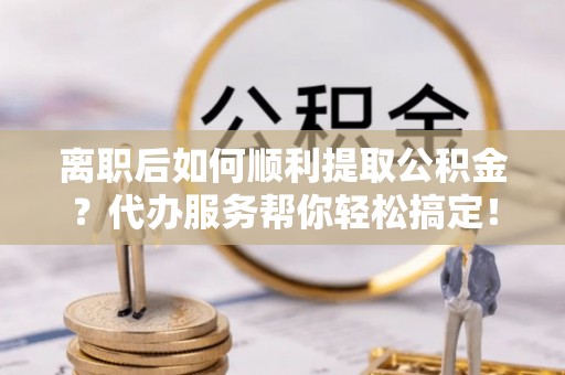 阜平离职后如何顺利提取公积金？代办服务帮你轻松搞定！