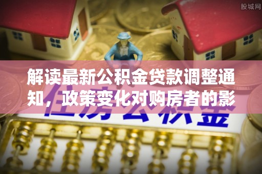 阜平解读最新公积金贷款调整通知，政策变化对购房者的影响
