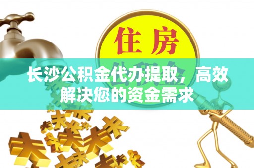 阜平长沙公积金代办提取，高效解决您的资金需求