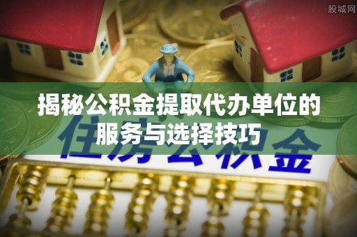 阜平揭秘公积金提取代办单位的服务与选择技巧
