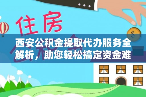 阜平西安公积金提取代办服务全解析，助您轻松搞定资金难题