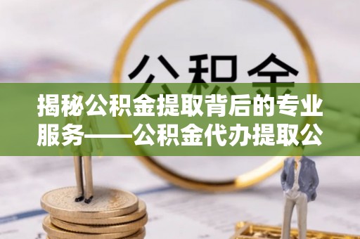 阜平揭秘公积金提取背后的专业服务——公积金代办提取公司的角色与价值