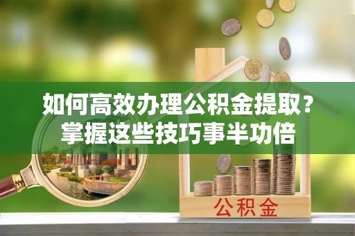 阜平如何高效办理公积金提取？掌握这些技巧事半功倍