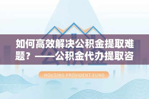 阜平如何高效解决公积金提取难题？——公积金代办提取咨询服务指南