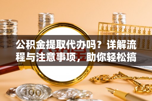 阜平公积金提取代办吗？详解流程与注意事项，助你轻松搞定！