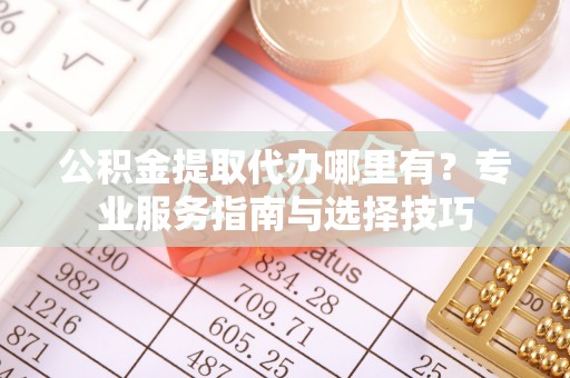 阜平公积金提取代办哪里有？专业服务指南与选择技巧