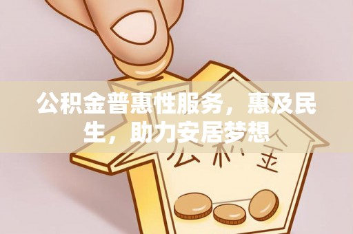 阜平公积金普惠性服务，惠及民生，助力安居梦想