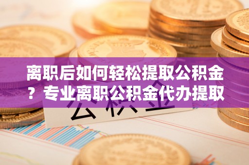 阜平离职后如何轻松提取公积金？专业离职公积金代办提取服务指南