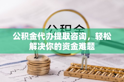 阜平公积金代办提取咨询，轻松解决你的资金难题