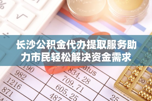 阜平长沙公积金代办提取服务助力市民轻松解决资金需求