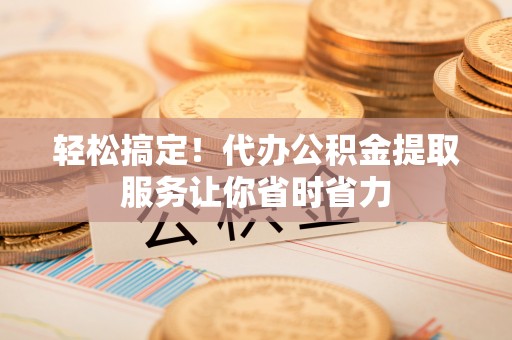 阜平轻松搞定！代办公积金提取服务让你省时省力