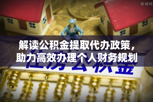 阜平解读公积金提取代办政策，助力高效办理个人财务规划