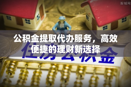 阜平公积金提取代办服务，高效便捷的理财新选择