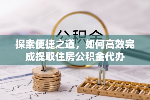 阜平探索便捷之道，如何高效完成提取住房公积金代办