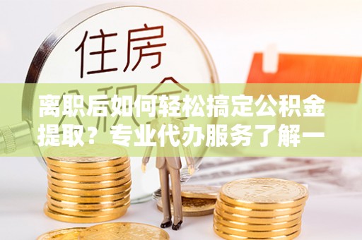 阜平离职后如何轻松搞定公积金提取？专业代办服务了解一下