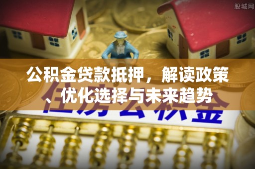 阜平公积金贷款抵押，解读政策、优化选择与未来趋势