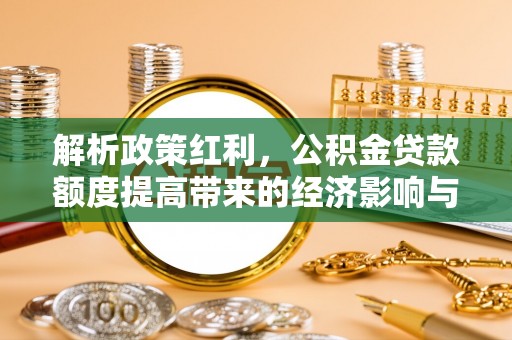阜平解析政策红利，公积金贷款额度提高带来的经济影响与生活改变