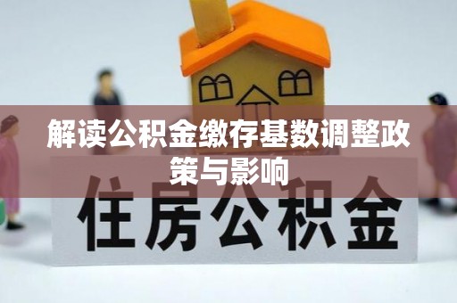 阜平解读公积金缴存基数调整政策与影响