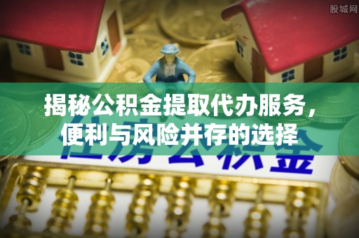 阜平揭秘公积金提取代办服务，便利与风险并存的选择