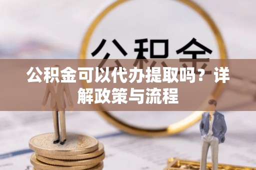 阜平公积金可以代办提取吗？详解政策与流程
