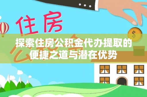 阜平探索住房公积金代办提取的便捷之道与潜在优势