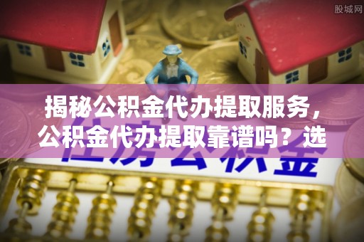 阜平揭秘公积金代办提取服务，公积金代办提取靠谱吗？选择需谨慎