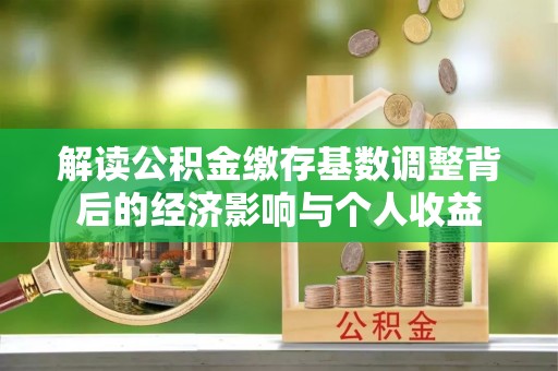 阜平解读公积金缴存基数调整背后的经济影响与个人收益