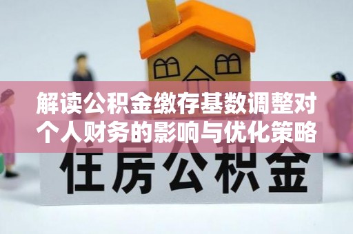 阜平解读公积金缴存基数调整对个人财务的影响与优化策略