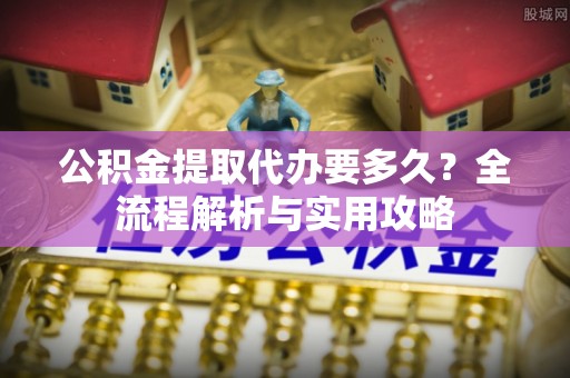 阜平公积金提取代办要多久？全流程解析与实用攻略