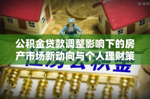 阜平公积金贷款调整影响下的房产市场新动向与个人理财策略