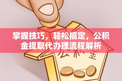 阜平掌握技巧，轻松搞定，公积金提取代办理流程解析
