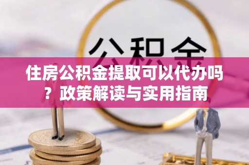 阜平住房公积金提取可以代办吗？政策解读与实用指南