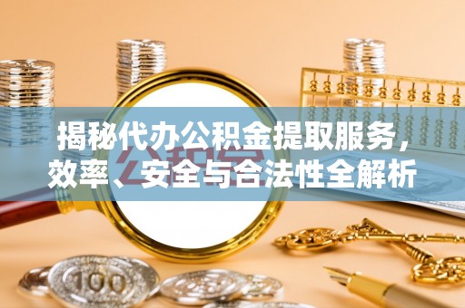 阜平揭秘代办公积金提取服务，效率、安全与合法性全解析