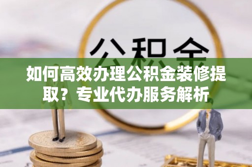 阜平如何高效办理公积金装修提取？专业代办服务解析