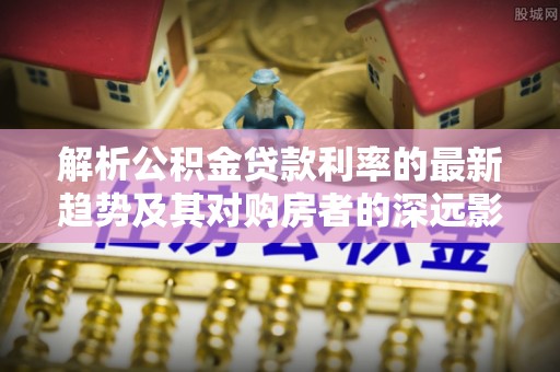 阜平解析公积金贷款利率的最新趋势及其对购房者的深远影响