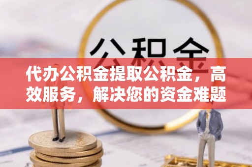 阜平代办公积金提取公积金，高效服务，解决您的资金难题