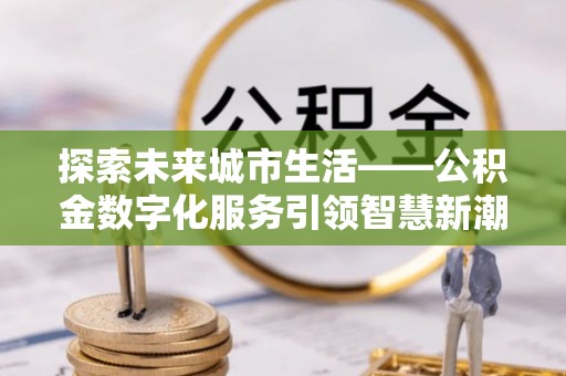 阜平探索未来城市生活——公积金数字化服务引领智慧新潮流