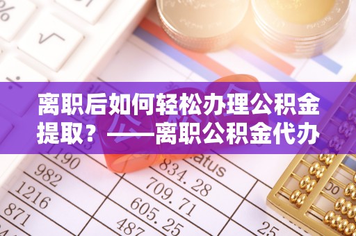 阜平离职后如何轻松办理公积金提取？——离职公积金代办提取服务详解