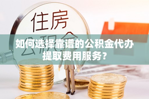 阜平如何选择靠谱的公积金代办提取费用服务？