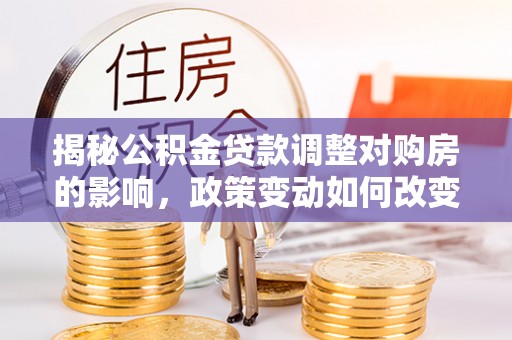 阜平揭秘公积金贷款调整对购房的影响，政策变动如何改变你的买房计划