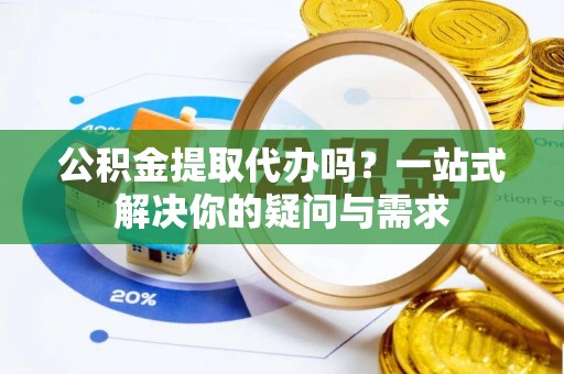 阜平公积金提取代办吗？一站式解决你的疑问与需求