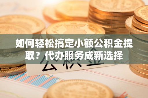 阜平如何轻松搞定小额公积金提取？代办服务成新选择