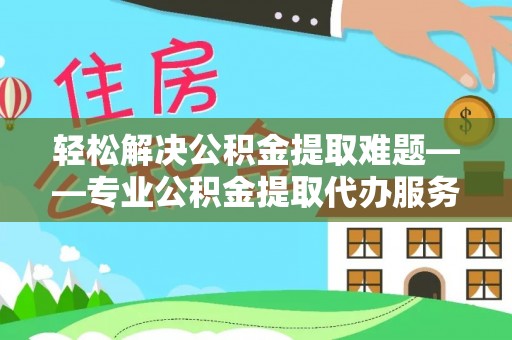 阜平轻松解决公积金提取难题——专业公积金提取代办服务详解
