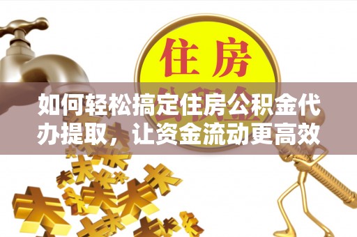 阜平如何轻松搞定住房公积金代办提取，让资金流动更高效