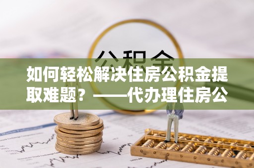 阜平如何轻松解决住房公积金提取难题？——代办理住房公积金提取服务解析