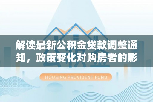 阜平解读最新公积金贷款调整通知，政策变化对购房者的影响与应对策略