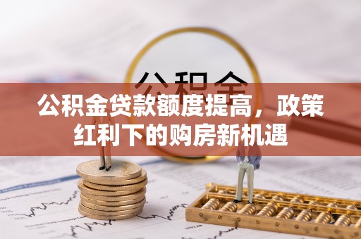 阜平公积金贷款额度提高，政策红利下的购房新机遇