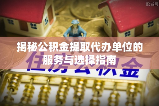 阜平揭秘公积金提取代办单位的服务与选择指南