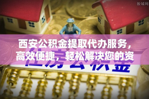 阜平西安公积金提取代办服务，高效便捷，轻松解决您的资金需求