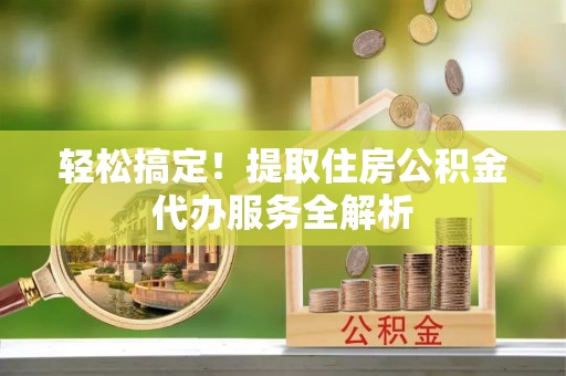 阜平轻松搞定！提取住房公积金代办服务全解析
